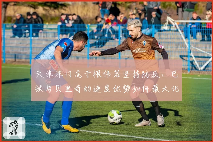 天津津门虎于根伟若坚持防反,巴顿与贝里奇的速度优势如何最大化?