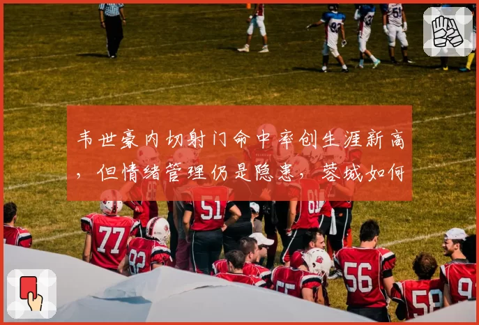 韦世豪内切射门命中率创生涯新高,但情绪管理仍是隐患,蓉城如何用好?