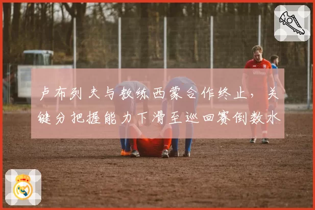 卢布列夫与教练西蒙合作终止,关键分把握能力下滑至巡回赛倒数水平