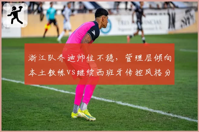 浙江队乔迪帅位不稳，管理层倾向本土教练vs继续西班牙传控风格分歧