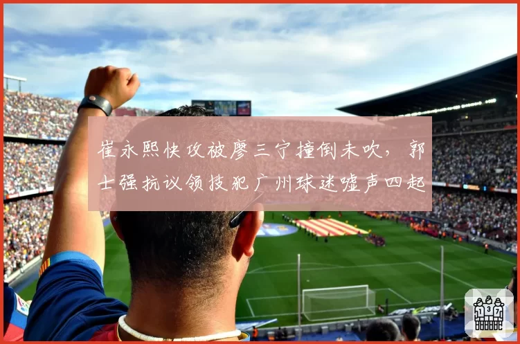 崔永熙快攻被廖三宁撞倒未吹,郭士强抗议领技犯广州球迷嘘声四起