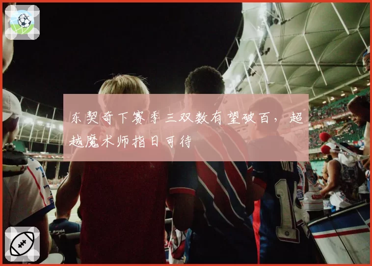 东契奇下赛季三双数有望破百，超越魔术师指日可待