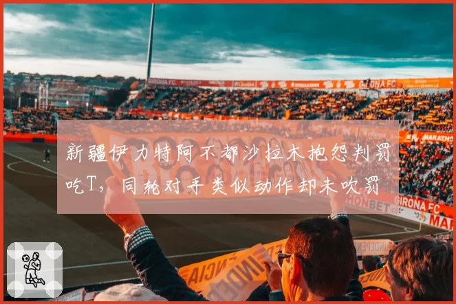 新疆伊力特阿不都沙拉木抱怨判罚吃T，同轮对手类似动作却未吹罚