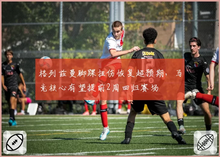 格列兹曼脚踝扭伤恢复超预期，马竞核心有望提前2周回归赛场