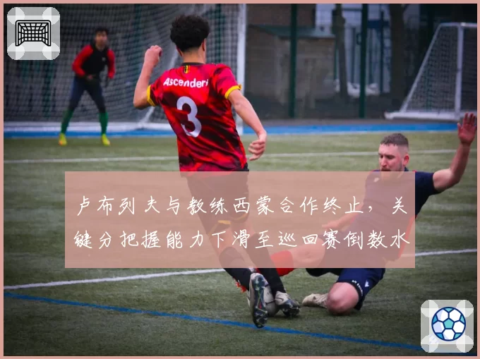 卢布列夫与教练西蒙合作终止,关键分把握能力下滑至巡回赛倒数水平