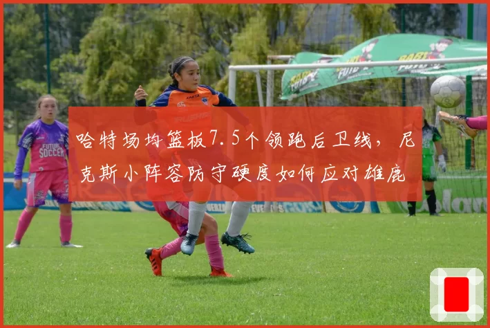 哈特场均篮板7.5个领跑后卫线,尼克斯小阵容防守硬度如何应对雄鹿?