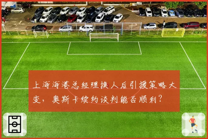 上海海港总经理换人后引援策略大变,奥斯卡续约谈判能否顺利?