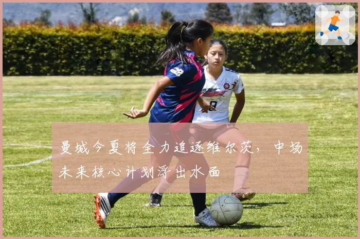 曼城今夏将全力追逐维尔茨,中场未来核心计划浮出水面
