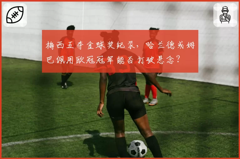 梅西五夺金球奖纪录,哈兰德或姆巴佩用欧冠冠军能否打破悬念?