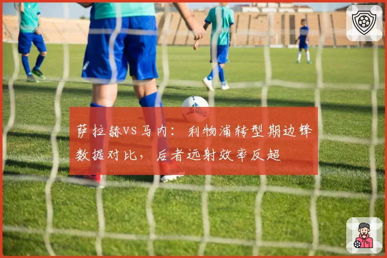 萨拉赫vs马内：利物浦转型期边锋数据对比，后者远射效率反超