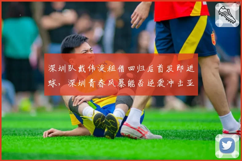 深圳队戴伟浚租借回归后首发即进球，深圳青春风暴能否逆袭冲击亚冠