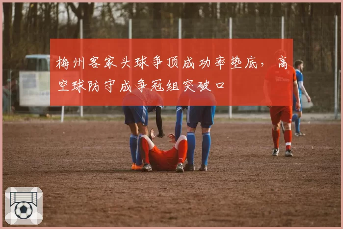 梅州客家头球争顶成功率垫底，高空球防守成争冠组突破口