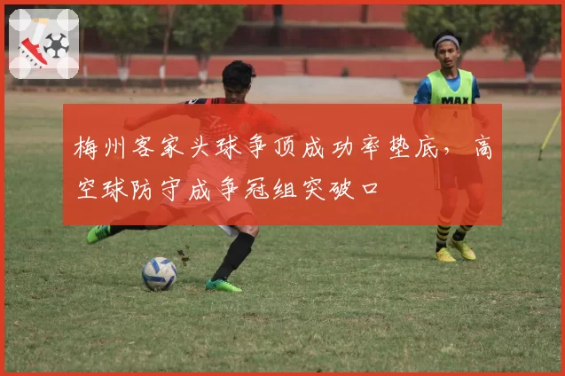 梅州客家头球争顶成功率垫底,高空球防守成争冠组突破口