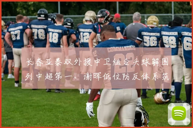 长春亚泰双外援中卫组合头球解围列中超第一,谢晖低位防反体系筑起禁飞区