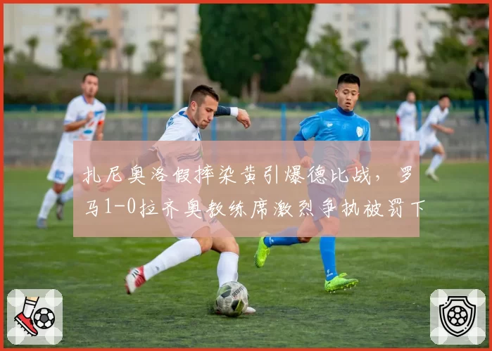 扎尼奥洛假摔染黄引爆德比战,罗马1-0拉齐奥教练席激烈争执被罚下
