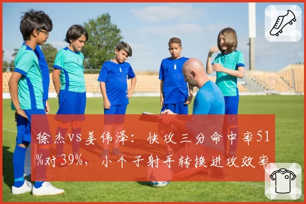 徐杰vs姜伟泽:快攻三分命中率51%对39%,小个子射手转换进攻效率差异显著