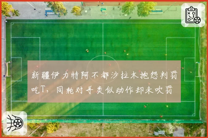 新疆伊力特阿不都沙拉木抱怨判罚吃T，同轮对手类似动作却未吹罚