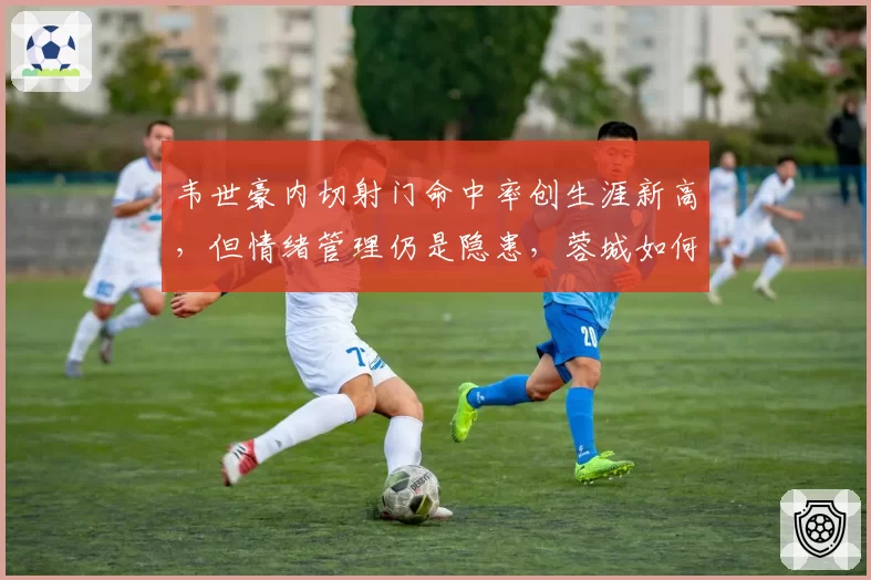 韦世豪内切射门命中率创生涯新高，但情绪管理仍是隐患，蓉城如何用好？