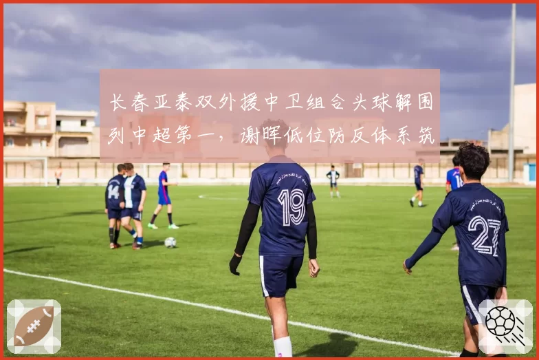 长春亚泰双外援中卫组合头球解围列中超第一，谢晖低位防反体系筑起禁飞区