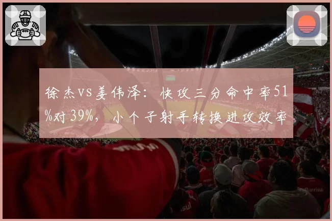 徐杰vs姜伟泽：快攻三分命中率51%对39%，小个子射手转换进攻效率差异显著