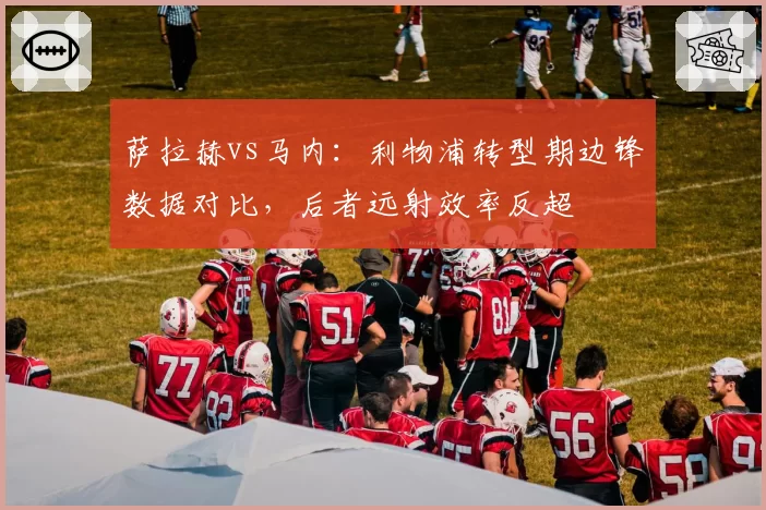 萨拉赫vs马内:利物浦转型期边锋数据对比,后者远射效率反超