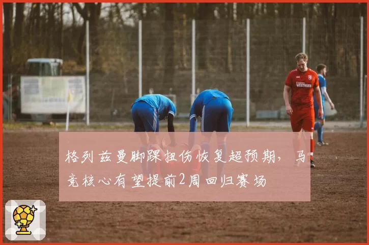 格列兹曼脚踝扭伤恢复超预期,马竞核心有望提前2周回归赛场