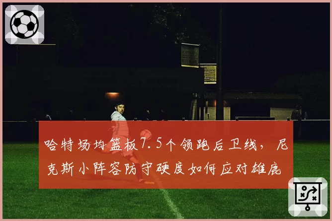 哈特场均篮板7.5个领跑后卫线，尼克斯小阵容防守硬度如何应对雄鹿？