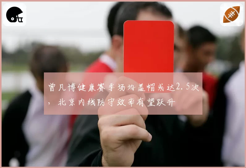 曾凡博健康赛季场均盖帽或达2.5次,北京内线防守效率有望跃升