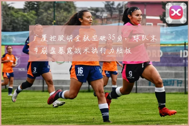 广厦控股胡金秋空砍35分，球队末节崩盘暴露战术执行力短板