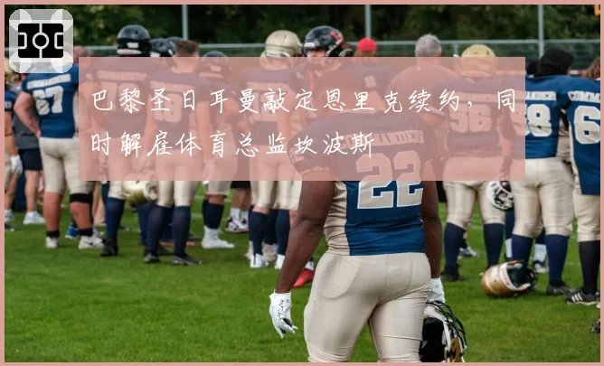 巴黎圣日耳曼敲定恩里克续约,同时解雇体育总监坎波斯