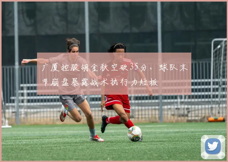 广厦控股胡金秋空砍35分，球队末节崩盘暴露战术执行力短板
