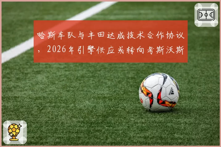 哈斯车队与丰田达成技术合作协议，2026年引擎供应或转向考斯沃斯
