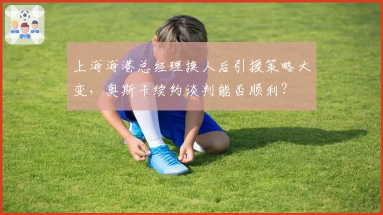 上海海港总经理换人后引援策略大变，奥斯卡续约谈判能否顺利？