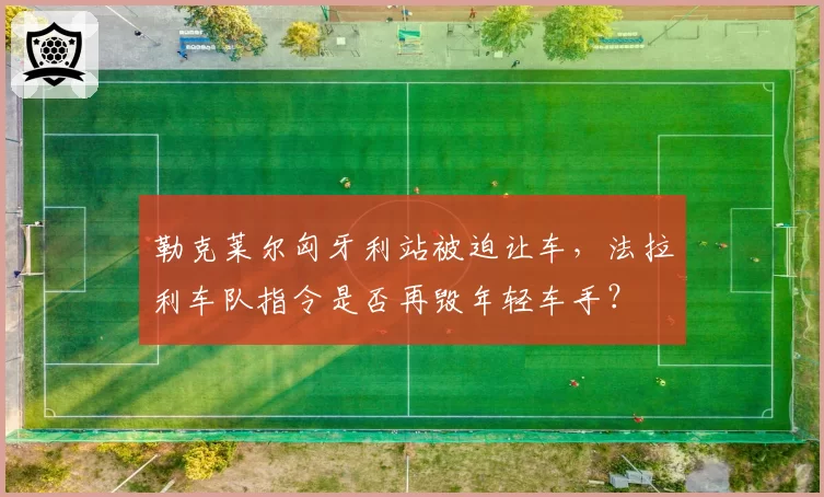 勒克莱尔匈牙利站被迫让车,法拉利车队指令是否再毁年轻车手?